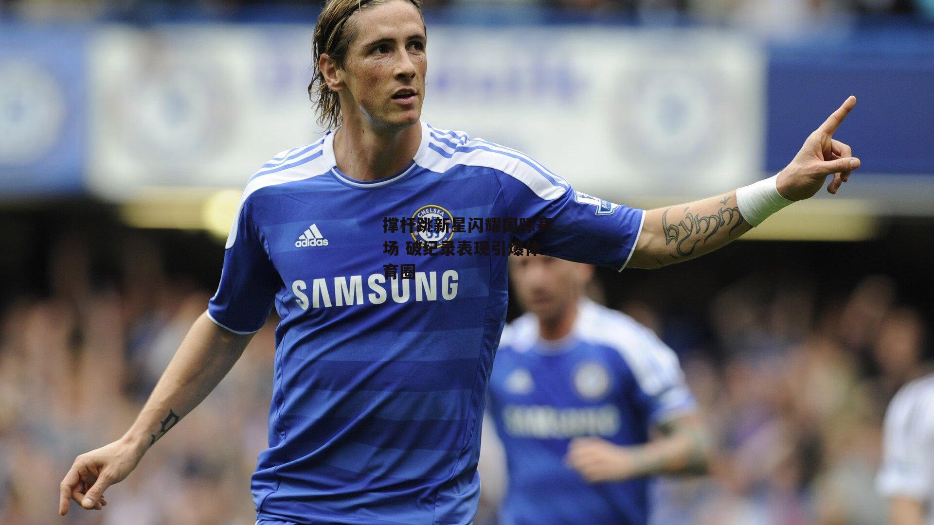 撑杆跳新星闪耀国际赛场 破纪录表现引爆体育圈