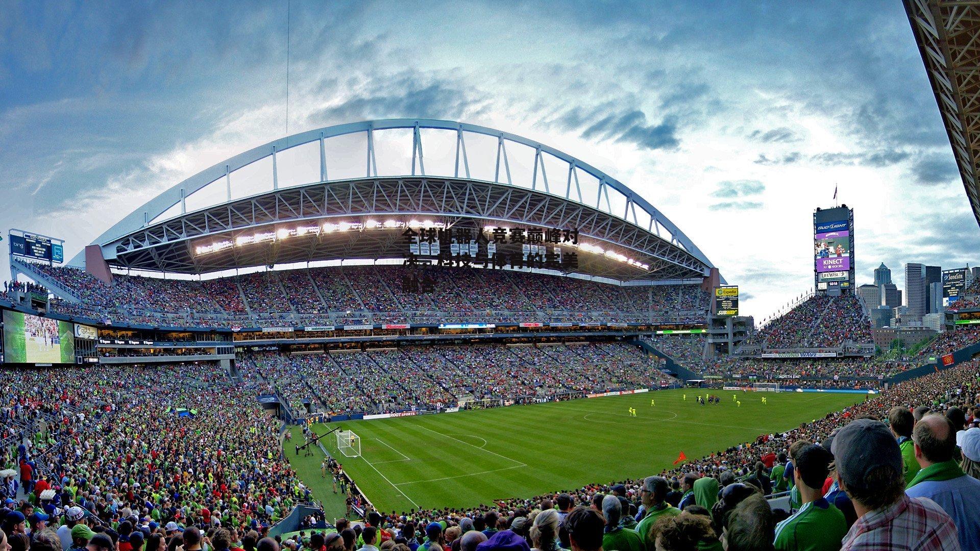 全球机器人竞赛巅峰对决,科技与体育的完美融合