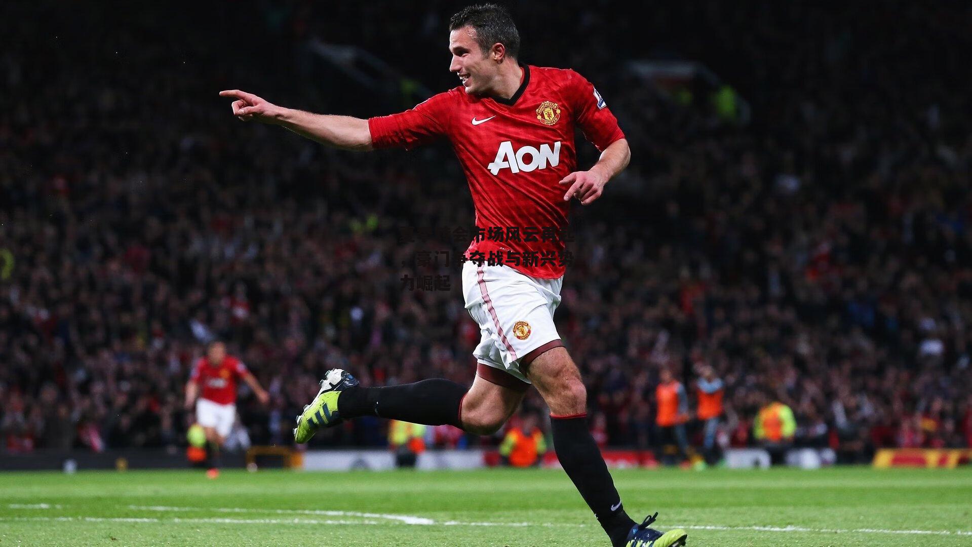 夏季转会市场风云再起,豪门争夺战与新兴势力崛起